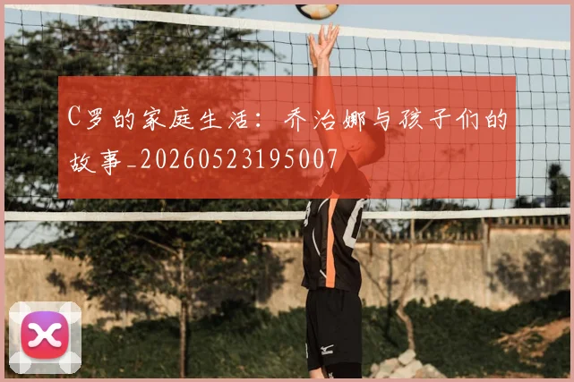 C罗的家庭生活：乔治娜与孩子们的故事_20260523195007