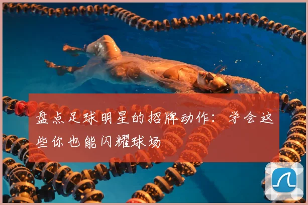 盘点足球明星的招牌动作：学会这些你也能闪耀球场