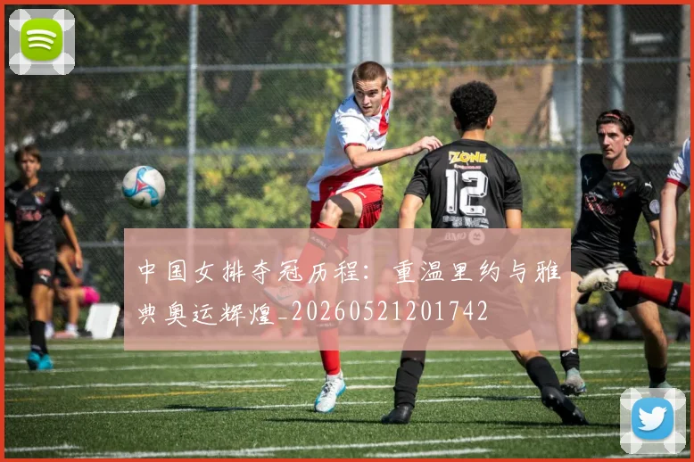 中国女排夺冠历程：重温里约与雅典奥运辉煌_20260521201742
