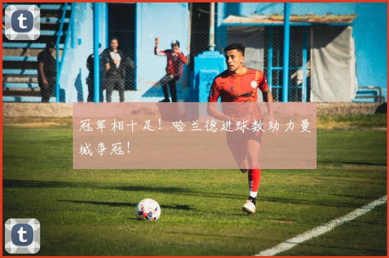 冠军相十足！哈兰德进球数助力曼城争冠！
