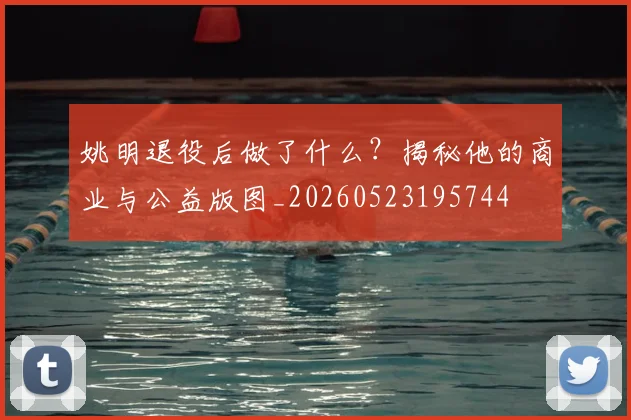 姚明退役后做了什么？揭秘他的商业与公益版图_20260523195744