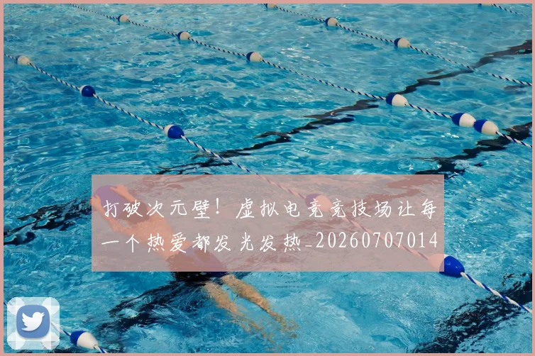 打破次元壁！虚拟电竞竞技场让每一个热爱都发光发热_20260707014245