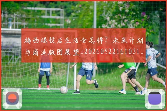 梅西退役后生活会怎样?未来计划与商业版图展望_20260522161031_20260710002619