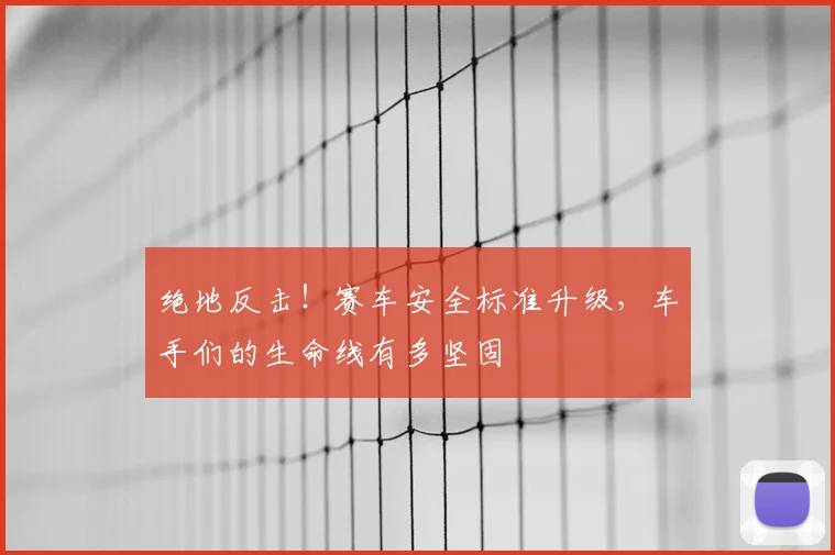 绝地反击！赛车安全标准升级，车手们的生命线有多坚固