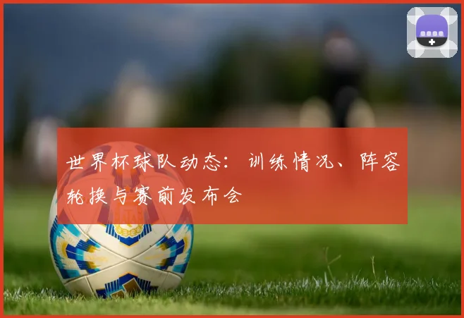 世界杯球队动态：训练情况、阵容轮换与赛前发布会