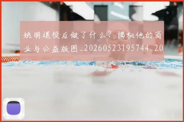 姚明退役后做了什么？揭秘他的商业与公益版图_20260523195744_20260703233114_20260720192512