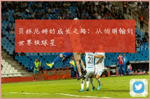 贝林厄姆的成长之路:从伯明翰到世界级球星