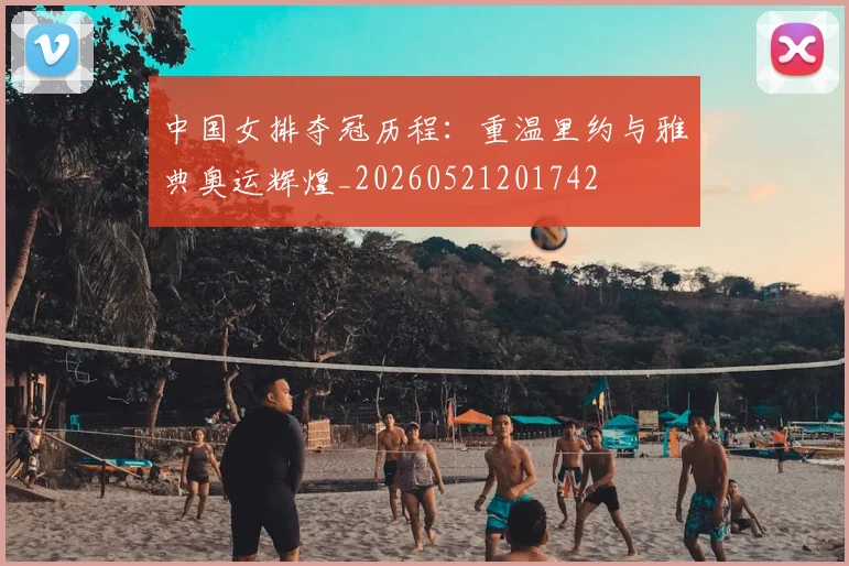 中国女排夺冠历程：重温里约与雅典奥运辉煌_20260521201742
