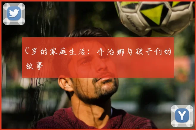 C罗的家庭生活：乔治娜与孩子们的故事