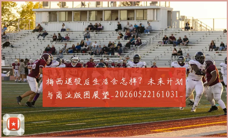 梅西退役后生活会怎样？未来计划与商业版图展望_20260522161031_20260710002619