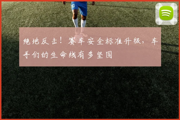 绝地反击!赛车安全标准升级,车手们的生命线有多坚固