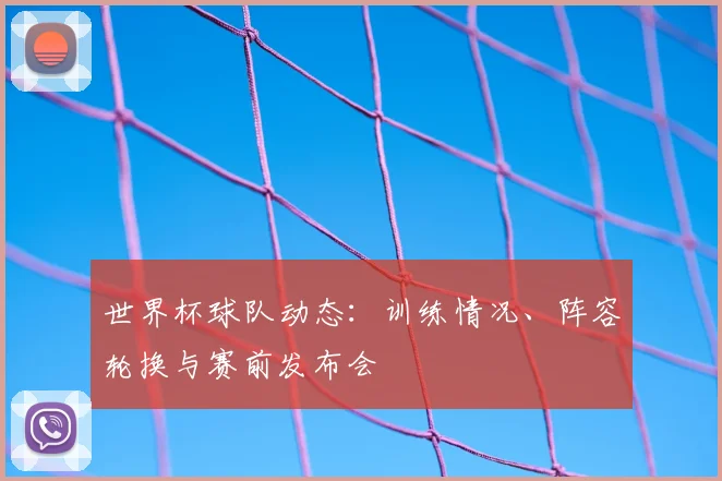 世界杯球队动态:训练情况、阵容轮换与赛前发布会