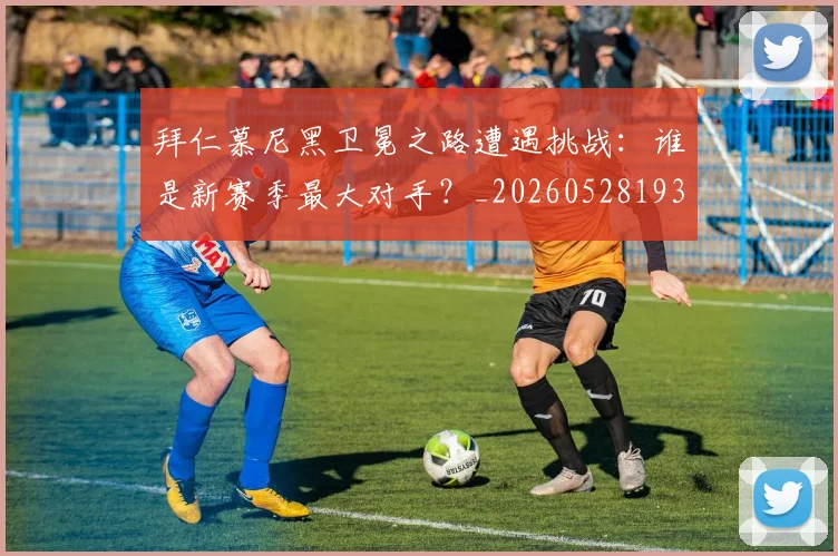 拜仁慕尼黑卫冕之路遭遇挑战:谁是新赛季最大对手?_20260528193014