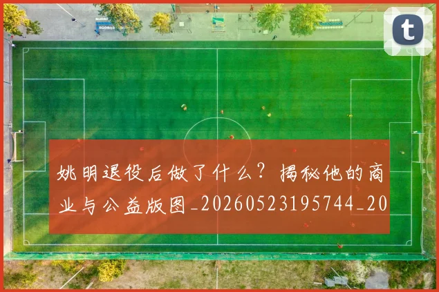姚明退役后做了什么?揭秘他的商业与公益版图_20260523195744_20260703233114_20260720192512