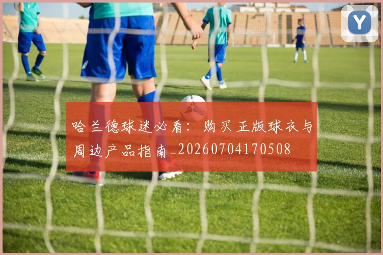 哈兰德球迷必看：购买正版球衣与周边产品指南_20260704170508
