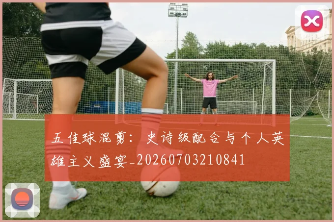 五佳球混剪：史诗级配合与个人英雄主义盛宴_20260703210841