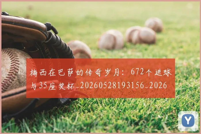 梅西在巴萨的传奇岁月：672个进球与35座奖杯_20260528193156_20260707023046