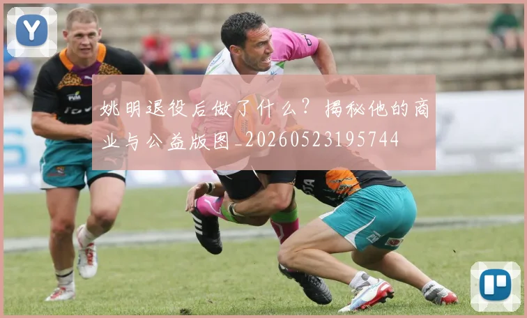姚明退役后做了什么？揭秘他的商业与公益版图_20260523195744
